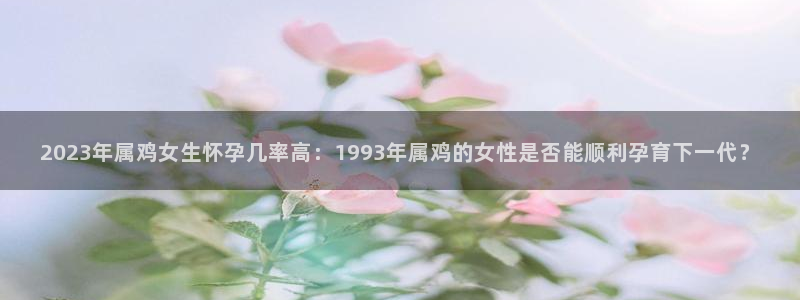 2元彩票平台开户链接：2023年属鸡女生怀孕几率高：1993年属鸡的女性是否能顺利孕育下一代？